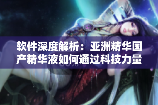 软件深度解析：亚洲精华国产精华液如何通过科技力量提升肌肤护理效果