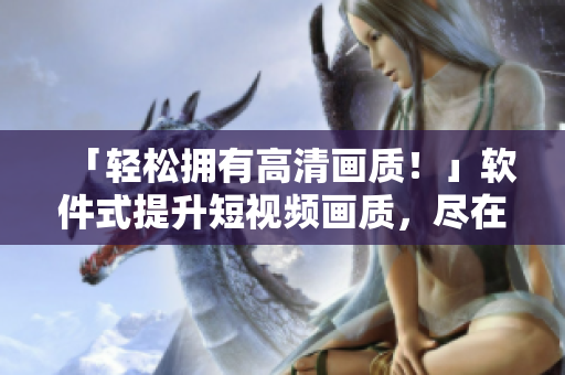 「轻松拥有高清画质！」软件式提升短视频画质，尽在优质入口网站