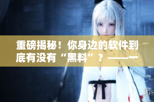 重磅揭秘！你身边的软件到底有没有“黑料”？——一个编辑的调查报告
