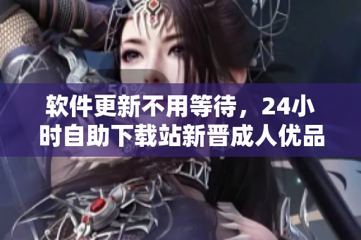 软件更新不用等待，24小时自助下载站新晋成人优品，千万级软件任性下载