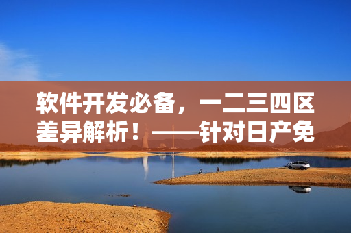 软件开发必备，一二三四区差异解析！——针对日产免费线路的分析