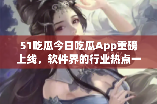 51吃瓜今日吃瓜App重磅上线，软件界的行业热点一网打尽！