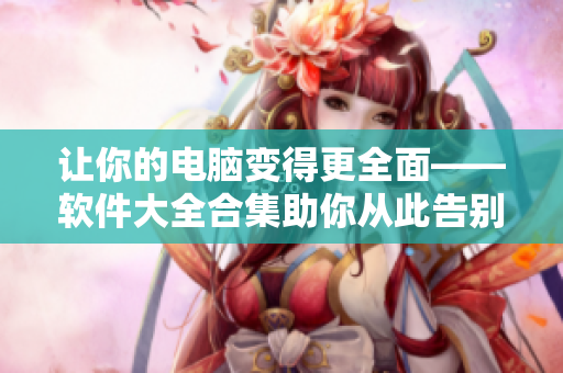 让你的电脑变得更全面——软件大全合集助你从此告别软件选择困难症！