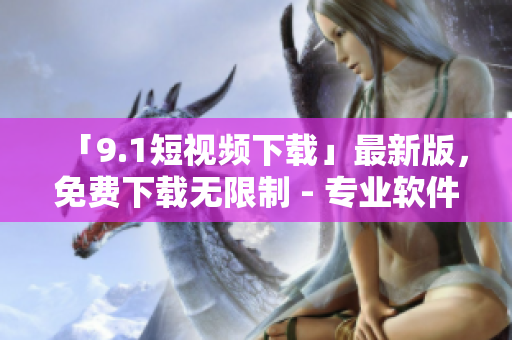 「9.1短视频下载」最新版，免费下载无限制 - 专业软件资讯