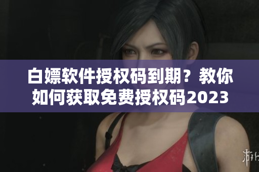 白嫖软件授权码到期？教你如何获取免费授权码2023！
