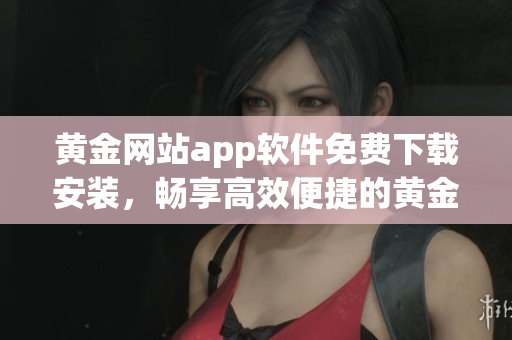 黄金网站app软件免费下载安装，畅享高效便捷的黄金交易生活