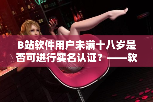 B站软件用户未满十八岁是否可进行实名认证？——软件相关探讨