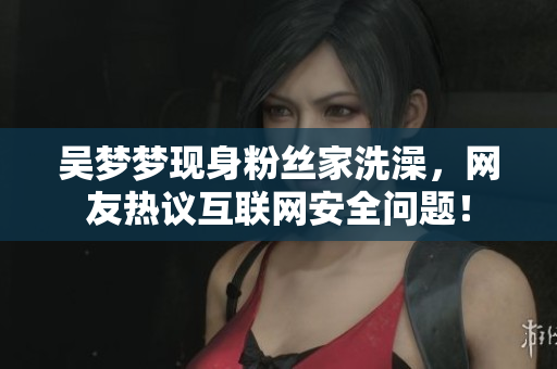 吴梦梦现身粉丝家洗澡，网友热议互联网安全问题！