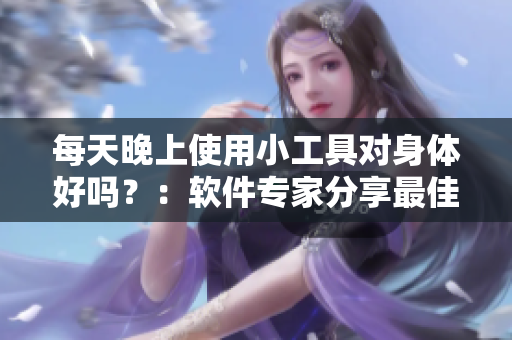 每天晚上使用小工具对身体好吗？：软件专家分享最佳实践