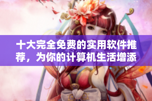 十大完全免费的实用软件推荐，为你的计算机生活增添更多便捷！