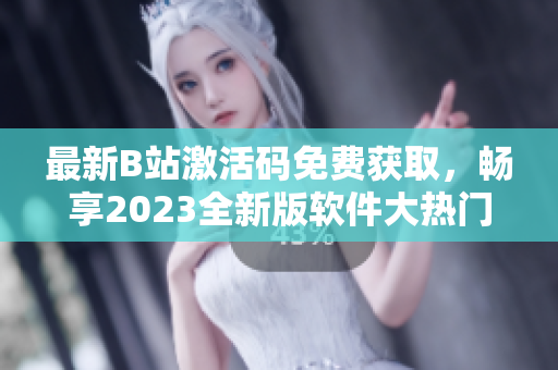 最新B站激活码免费获取，畅享2023全新版软件大热门