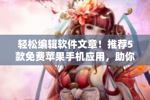 轻松编辑软件文章！推荐5款免费苹果手机应用，助你提升写作效率