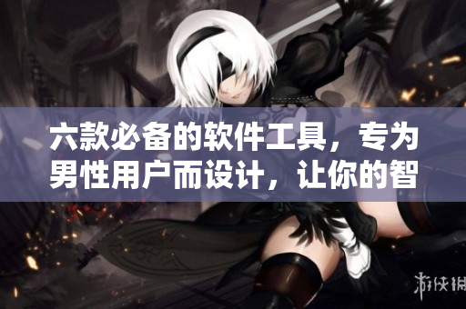 六款必备的软件工具，专为男性用户而设计，让你的智能手机更加强大！