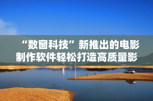 “数窗科技”新推出的电影制作软件轻松打造高质量影视作品