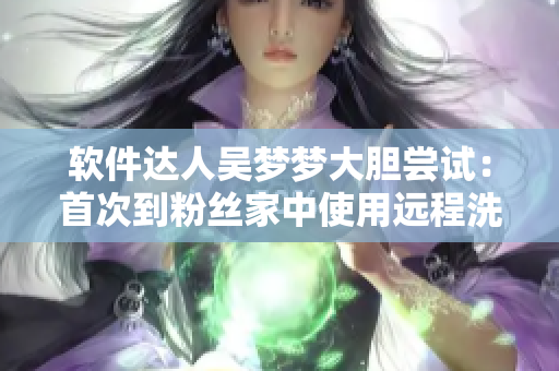 软件达人吴梦梦大胆尝试：首次到粉丝家中使用远程洗澡软件！