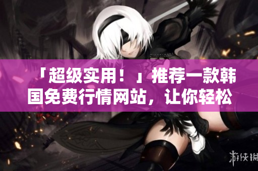 「超级实用！」推荐一款韩国免费行情网站，让你轻松掌握软件市场最新动态