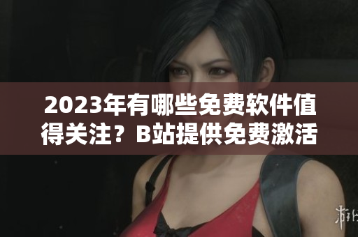 2023年有哪些免费软件值得关注？B站提供免费激活码！