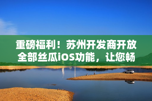 重磅福利！苏州开发商开放全部丝瓜iOS功能，让您畅享软件高级功能！