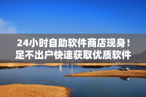 24小时自助软件商店现身！足不出户快速获取优质软件商品