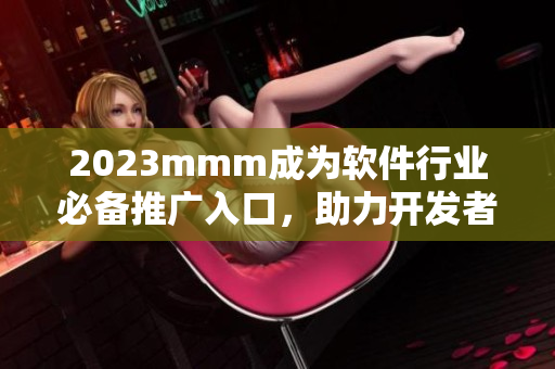 2023mmm成为软件行业必备推广入口，助力开发者提升产品曝光率