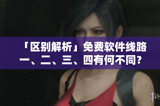 「区别解析」免费软件线路一、二、三、四有何不同？