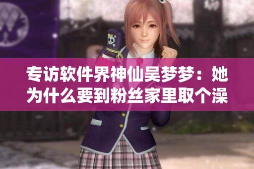 专访软件界神仙吴梦梦：她为什么要到粉丝家里取个澡呢？