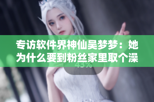 专访软件界神仙吴梦梦：她为什么要到粉丝家里取个澡呢？