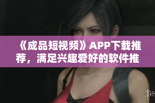 《成品短视频》APP下载推荐，满足兴趣爱好的软件推荐