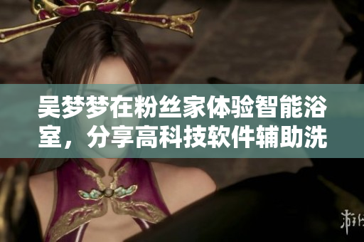吴梦梦在粉丝家体验智能浴室，分享高科技软件辅助洗浴体验