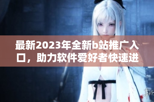 最新2023年全新b站推广入口，助力软件爱好者快速进入强大的编程世界