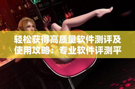 轻松获得高质量软件测评及使用攻略：专业软件评测平台推荐