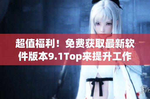 超值福利！免费获取最新软件版本9.1Top来提升工作效率！