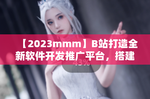 【2023mmm】B站打造全新软件开发推广平台，搭建完整生态链！