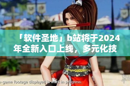 「软件圣地」b站将于2024年全新入口上线，多元化技术细节惊艳IT界！