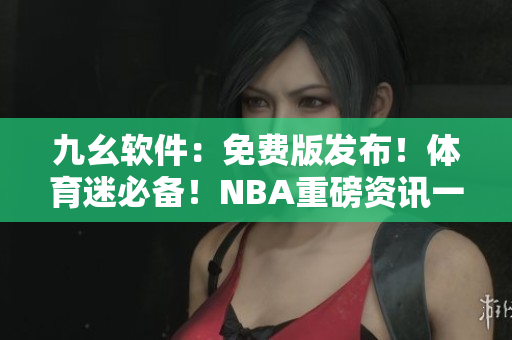 九幺软件：免费版发布！体育迷必备！NBA重磅资讯一网打尽！