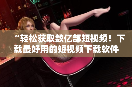 “轻松获取数亿部短视频！下载最好用的短视频下载软件”
