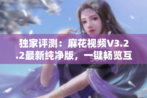 独家评测：麻花视频V3.2.2最新纯净版，一键畅览互联网热门视频
