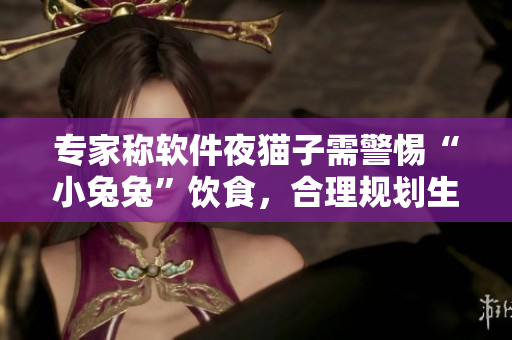 专家称软件夜猫子需警惕“小兔兔”饮食，合理规划生活节奏利于身体健康