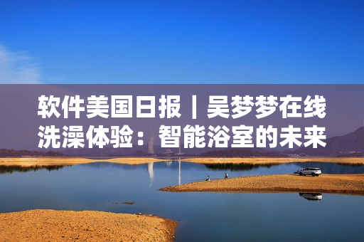 软件美国日报|吴梦梦在线洗澡体验:智能浴室的未来已来! 软件美国日报|吴梦梦在线洗澡体验:智能浴室的未来已来!