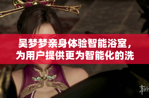 吴梦梦亲身体验智能浴室，为用户提供更为智能化的洗浴体验