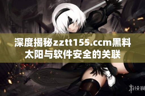 深度揭秘zztt155.ccm黑料太阳与软件安全的关联