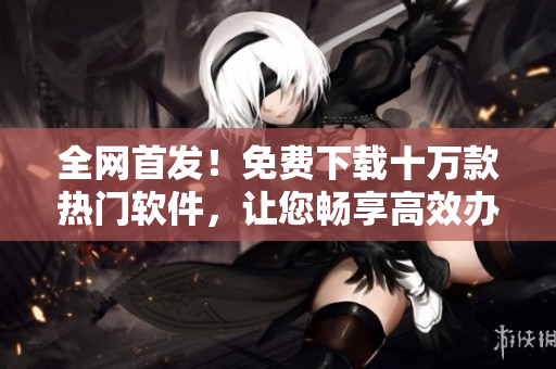 全网首发！免费下载十万款热门软件，让您畅享高效办公与精彩娱乐
