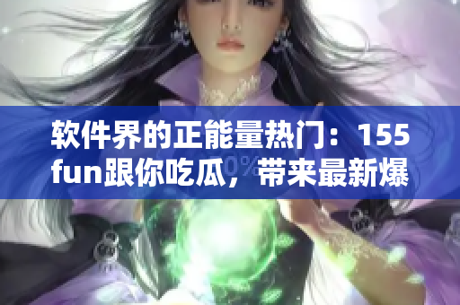 软件界的正能量热门：155fun跟你吃瓜，带来最新爆料