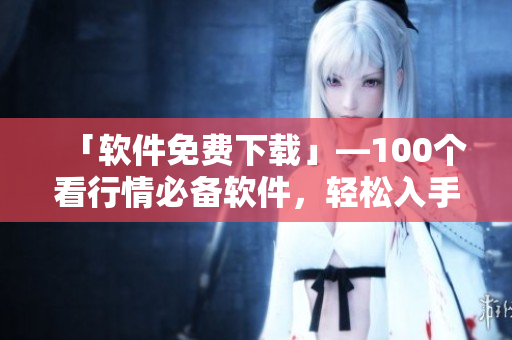 「软件免费下载」—100个看行情必备软件，轻松入手！