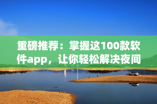 重磅推荐：掌握这100款软件app，让你轻松解决夜间使用难题！