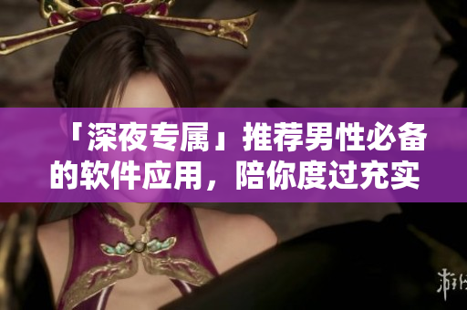 「深夜专属」推荐男性必备的软件应用，陪你度过充实的夜生活！