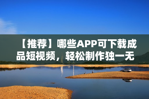 【推荐】哪些APP可下载成品短视频，轻松制作独一无二的短视频