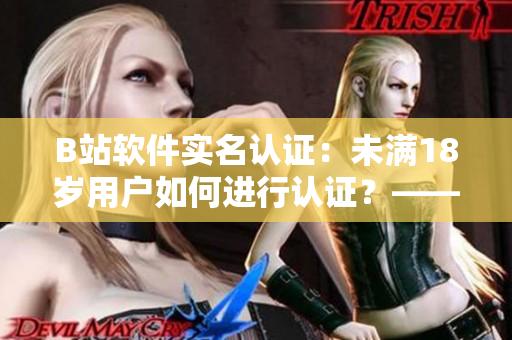 B站软件实名认证：未满18岁用户如何进行认证？——编写攻略指南