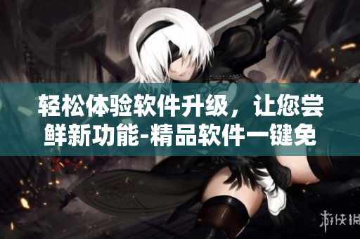 轻松体验软件升级，让您尝鲜新功能-精品软件一键免费下载