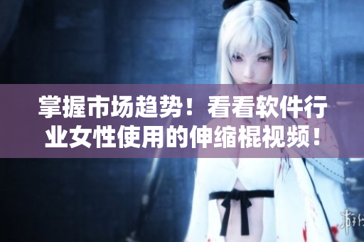 掌握市场趋势！看看软件行业女性使用的伸缩棍视频！
